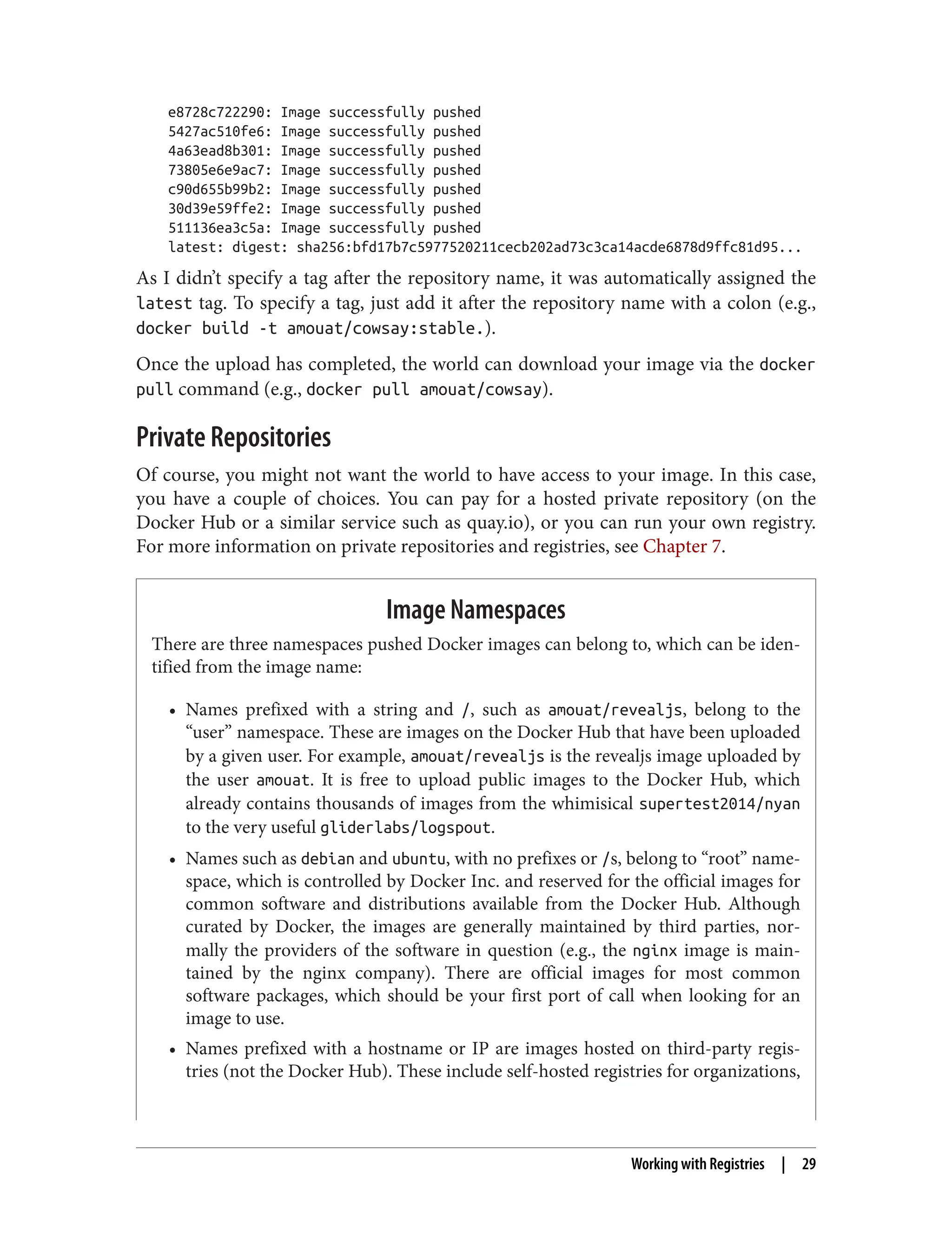 e8728c722290: Image successfully pushed
5427ac510fe6: Image successfully pushed
4a63ead8b301: Image successfully pushed
73805e6e9ac7: Image successfully pushed
c90d655b99b2: Image successfully pushed
30d39e59ffe2: Image successfully pushed
511136ea3c5a: Image successfully pushed
latest: digest: sha256:bfd17b7c5977520211cecb202ad73c3ca14acde6878d9ffc81d95...
As I didn’t specify a tag after the repository name, it was automatically assigned the
latest tag. To specify a tag, just add it after the repository name with a colon (e.g.,
docker build -t amouat/cowsay:stable.).
Once the upload has completed, the world can download your image via the docker
pull command (e.g., docker pull amouat/cowsay).
Private Repositories
Of course, you might not want the world to have access to your image. In this case,
you have a couple of choices. You can pay for a hosted private repository (on the
Docker Hub or a similar service such as quay.io), or you can run your own registry.
For more information on private repositories and registries, see Chapter 7.
Image Namespaces
There are three namespaces pushed Docker images can belong to, which can be iden‐
tified from the image name:
• Names prefixed with a string and /, such as amouat/revealjs, belong to the
“user” namespace. These are images on the Docker Hub that have been uploaded
by a given user. For example, amouat/revealjs is the revealjs image uploaded by
the user amouat. It is free to upload public images to the Docker Hub, which
already contains thousands of images from the whimisical supertest2014/nyan
to the very useful gliderlabs/logspout.
• Names such as debian and ubuntu, with no prefixes or /s, belong to “root” name‐
space, which is controlled by Docker Inc. and reserved for the official images for
common software and distributions available from the Docker Hub. Although
curated by Docker, the images are generally maintained by third parties, nor‐
mally the providers of the software in question (e.g., the nginx image is main‐
tained by the nginx company). There are official images for most common
software packages, which should be your first port of call when looking for an
image to use.
• Names prefixed with a hostname or IP are images hosted on third-party regis‐
tries (not the Docker Hub). These include self-hosted registries for organizations,
Working with Registries | 29
 