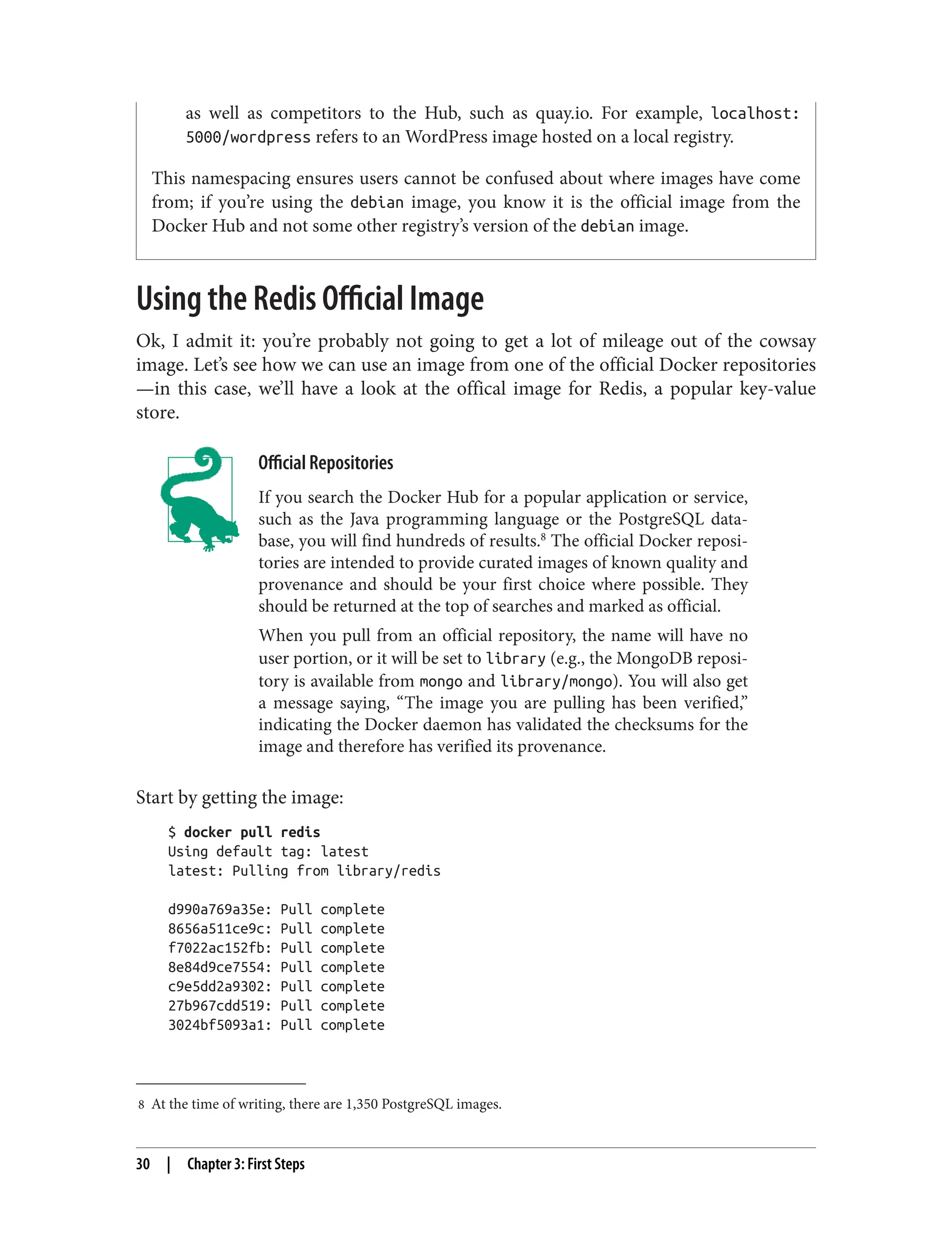 8 At the time of writing, there are 1,350 PostgreSQL images.
as well as competitors to the Hub, such as quay.io. For example, localhost:
5000/wordpress refers to an WordPress image hosted on a local registry.
This namespacing ensures users cannot be confused about where images have come
from; if you’re using the debian image, you know it is the official image from the
Docker Hub and not some other registry’s version of the debian image.
Using the Redis Official Image
Ok, I admit it: you’re probably not going to get a lot of mileage out of the cowsay
image. Let’s see how we can use an image from one of the official Docker repositories
—in this case, we’ll have a look at the offical image for Redis, a popular key-value
store.
Official Repositories
If you search the Docker Hub for a popular application or service,
such as the Java programming language or the PostgreSQL data‐
base, you will find hundreds of results.8
The official Docker reposi‐
tories are intended to provide curated images of known quality and
provenance and should be your first choice where possible. They
should be returned at the top of searches and marked as official.
When you pull from an official repository, the name will have no
user portion, or it will be set to library (e.g., the MongoDB reposi‐
tory is available from mongo and library/mongo). You will also get
a message saying, “The image you are pulling has been verified,”
indicating the Docker daemon has validated the checksums for the
image and therefore has verified its provenance.
Start by getting the image:
$ docker pull redis
Using default tag: latest
latest: Pulling from library/redis
d990a769a35e: Pull complete
8656a511ce9c: Pull complete
f7022ac152fb: Pull complete
8e84d9ce7554: Pull complete
c9e5dd2a9302: Pull complete
27b967cdd519: Pull complete
3024bf5093a1: Pull complete
30 | Chapter 3: First Steps
 