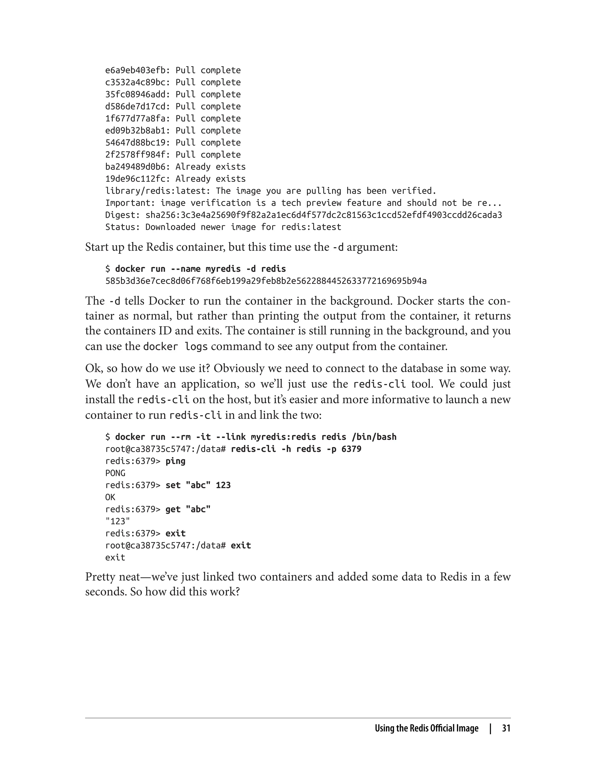 e6a9eb403efb: Pull complete
c3532a4c89bc: Pull complete
35fc08946add: Pull complete
d586de7d17cd: Pull complete
1f677d77a8fa: Pull complete
ed09b32b8ab1: Pull complete
54647d88bc19: Pull complete
2f2578ff984f: Pull complete
ba249489d0b6: Already exists
19de96c112fc: Already exists
library/redis:latest: The image you are pulling has been verified.
Important: image verification is a tech preview feature and should not be re...
Digest: sha256:3c3e4a25690f9f82a2a1ec6d4f577dc2c81563c1ccd52efdf4903ccdd26cada3
Status: Downloaded newer image for redis:latest
Start up the Redis container, but this time use the -d argument:
$ docker run --name myredis -d redis
585b3d36e7cec8d06f768f6eb199a29feb8b2e5622884452633772169695b94a
The -d tells Docker to run the container in the background. Docker starts the con‐
tainer as normal, but rather than printing the output from the container, it returns
the containers ID and exits. The container is still running in the background, and you
can use the docker logs command to see any output from the container.
Ok, so how do we use it? Obviously we need to connect to the database in some way.
We don’t have an application, so we’ll just use the redis-cli tool. We could just
install the redis-cli on the host, but it’s easier and more informative to launch a new
container to run redis-cli in and link the two:
$ docker run --rm -it --link myredis:redis redis /bin/bash
root@ca38735c5747:/data# redis-cli -h redis -p 6379
redis:6379> ping
PONG
redis:6379> set "abc" 123
OK
redis:6379> get "abc"
"123"
redis:6379> exit
root@ca38735c5747:/data# exit
exit
Pretty neat—we’ve just linked two containers and added some data to Redis in a few
seconds. So how did this work?
Using the Redis Official Image | 31
 