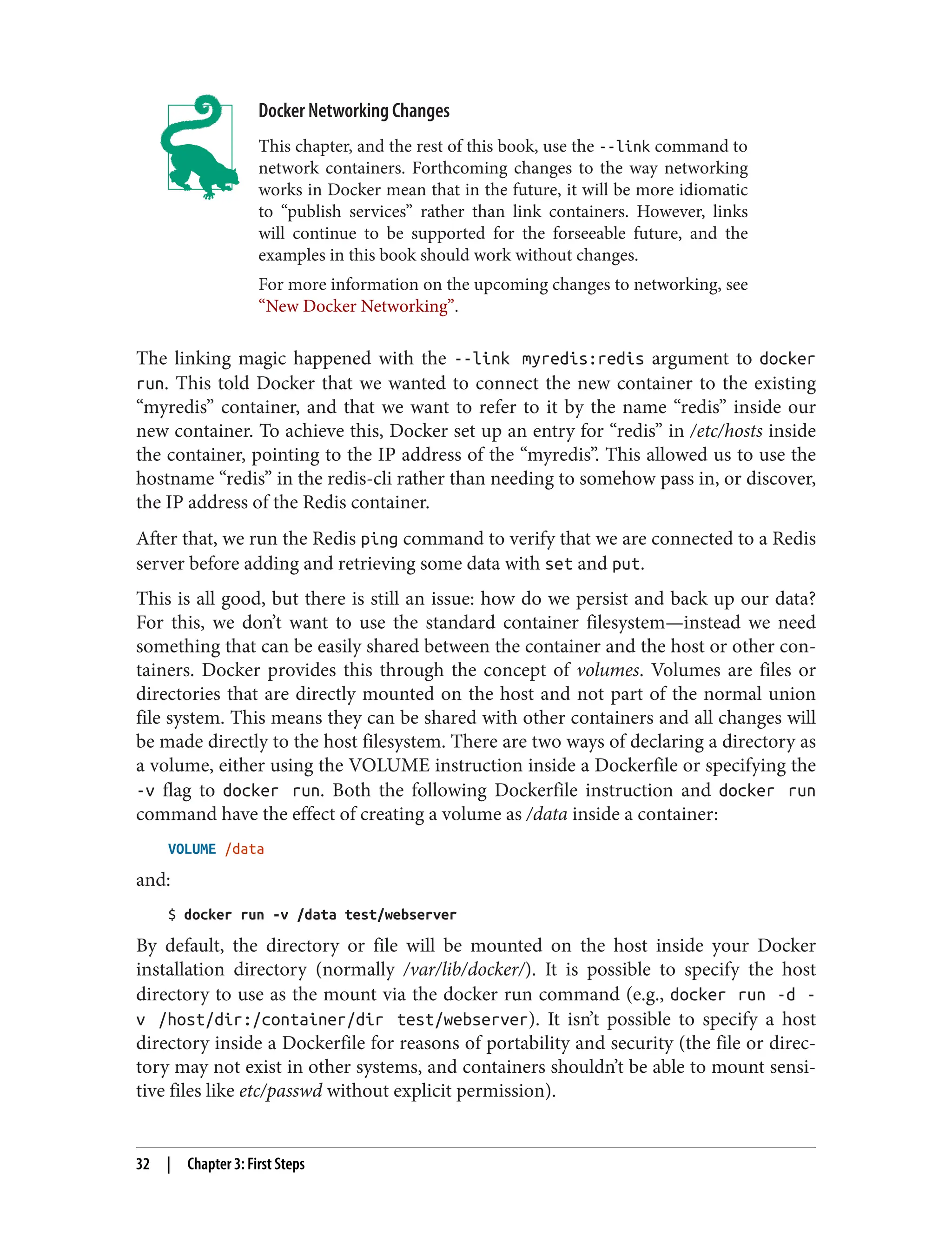 Docker Networking Changes
This chapter, and the rest of this book, use the --link command to
network containers. Forthcoming changes to the way networking
works in Docker mean that in the future, it will be more idiomatic
to “publish services” rather than link containers. However, links
will continue to be supported for the forseeable future, and the
examples in this book should work without changes.
For more information on the upcoming changes to networking, see
“New Docker Networking”.
The linking magic happened with the --link myredis:redis argument to docker
run. This told Docker that we wanted to connect the new container to the existing
“myredis” container, and that we want to refer to it by the name “redis” inside our
new container. To achieve this, Docker set up an entry for “redis” in /etc/hosts inside
the container, pointing to the IP address of the “myredis”. This allowed us to use the
hostname “redis” in the redis-cli rather than needing to somehow pass in, or discover,
the IP address of the Redis container.
After that, we run the Redis ping command to verify that we are connected to a Redis
server before adding and retrieving some data with set and put.
This is all good, but there is still an issue: how do we persist and back up our data?
For this, we don’t want to use the standard container filesystem—instead we need
something that can be easily shared between the container and the host or other con‐
tainers. Docker provides this through the concept of volumes. Volumes are files or
directories that are directly mounted on the host and not part of the normal union
file system. This means they can be shared with other containers and all changes will
be made directly to the host filesystem. There are two ways of declaring a directory as
a volume, either using the VOLUME instruction inside a Dockerfile or specifying the
-v flag to docker run. Both the following Dockerfile instruction and docker run
command have the effect of creating a volume as /data inside a container:
VOLUME /data
and:
$ docker run -v /data test/webserver
By default, the directory or file will be mounted on the host inside your Docker
installation directory (normally /var/lib/docker/). It is possible to specify the host
directory to use as the mount via the docker run command (e.g., docker run -d -
v /host/dir:/container/dir test/webserver). It isn’t possible to specify a host
directory inside a Dockerfile for reasons of portability and security (the file or direc‐
tory may not exist in other systems, and containers shouldn’t be able to mount sensi‐
tive files like etc/passwd without explicit permission).
32 | Chapter 3: First Steps
 