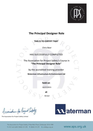 The Principal Designer Role
THIS IS TO CERTIFY THAT
HAS SUCCESSFULLY COMPLETED
The Association for Project Safety’s Course in
“The Principal Designer Role”
by the accredited training provider
Waterman Infrastructure & Environment Ltd
held on
at
The Association for Project Safety Limited
Chris Beer
10/27/2015
Bristol
 