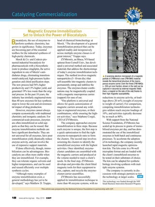 18  www.aiche.org/cep  May 2016  CEP
Catalyzing Commercialization
This article was prepared by the National Science Foundation in partnership with CEP.
Biocatalysis, the use of enzymes to
perform synthetic chemistry, has
grown in significance. Today, enzymes
are becoming part of the essential
toolbox for the industrial synthesis of
high-purity chemicals.
	 Merck & Co. and Codexis pio-
neered industrial biocatalysis for
pharma­ceuticals with a biosynthetic
route to produce sitagliptin, the active
ingredient in one of Merck’s anti­
diabetes drugs, eliminating transition-
metal-catalyzed, high-pressure hydro-
genation and chiral purification steps.
The new process had 56% higher
productivity and 13% higher yield, and
generated 19% less waste than the orig-
inal process. In the past 10 years, the
industry has similarly engineered more
than 40 new enzymes for key synthesis
steps to lower the cost and environmen-
tal impact of drug production.
	 However, enzymes cannot always
compete economically with traditional
chemistry and inorganic catalysts. For
commercial-scale processes, enzymes
are often immobilized on solid sup-
ports so that they can be reused. But
enzyme immobilization methods can
have significant drawbacks: They are
not universal for all enzymes, have poor
immobilization yield, drastically reduce
enzyme activity, and can involve the
use of expensive support materials.
	 If done effectively, though, immo-
bilization can be advantageous. Bio-
catalysts are often more stable when
they are immobilized. For example,
they can tolerate organic solvents and
higher temperatures, and can be used
and reused efficiently over multiple
synthesis cycles.
	 “Although many examples of
enzyme immobilization exist, a
general methodology has yet to be
developed,” says Matthew D. Truppo,
head of chemical biotechnology at
Merck. “The development of a general
immobilization protocol that can be
applied readily and inexpensively
across multiple enzyme classes is of
great interest,” Truppo says.
	 ZYMtronix, an Ithaca, NY-based
spinout from Cornell Univ., has devel-
oped a universal method and associated
materials that address the shortcomings
of today’s enzyme immobilization tech-
niques. The method involves magnetic
nanoparticles (5–10-nm dia.) that
self-assemble into magnetic clusters to
permanently entrap and stabilize the
enzymes. The enzyme-cluster combi-
nations may be magnetically coupled
with a magnetic macroporous carrier
(support) for ease of use.
	 “Our platform is universal and
allows for quick customization of
magnetic carriers around any wild-
type or engineered enzymes, or their
combinations, while ensuring the high-
est activities,” says Stéphane Corgié,
CEO of ZYMtronix.
	 The company approaches enzyme
immobilization in three steps. Because
each enzyme is unique, the first step is
a quick optimization to find the right
enzyme-to-nanoparticle ratio to form
the clusters. The second step involves
screening the clusters to identify the
immobilized enzymes with the highest
activities. Once identified, enzyme-
cluster candidates are assembled with
the magnetic carriers and produced at
the volume needed to meet a client’s
needs. In the final step, ZYMtronix
develops and provides the client fitted
magnetic tools for their equipment to
mix, capture, and recycle the enzyme-
cluster-carrier assemblies.
	 ZYMtronix has successfully
applied its immobilization technique to
more than 40 enzyme systems, with no
reductions in enzyme activity, at load-
ings above 20 wt% (weight of enzyme
to weight of carrier). For comparison,
competing immobilization technolo-
gies seldom reach enzyme loadings of
10%, and activities typically decrease
by as much as 80%.
	 With support from the National
Science Foundation, ZYMtronix has
scaled up its process to grams of immo-
bilized enzymes per day, and has dem-
onstrated the use of the immobilized
enzymes in both batch and continuous
processes. To accelerate the adoption
of its technology, the company recently
launched rapid magnetic optimiza-
tion kits. The kits come in a 96-well
microplate format and are loaded with
the client’s immobilized enzymes to
be tested on their substrates of choice.
The kits can be adapted for synthetic
biology involving synthesis with mul-
tiple enzyme systems.
	 The company is currently in dis-
cussions with strategic partners to test
the technology at larger scales.
Magnetic Enzyme Immobilization
Set to Unlock the Power of Biocatalysis
This technology was funded through the NSF
Small Business Innovation Research Program.
p A scanning electron micrograph of a magnetic
particle of ZYMtronix’s new ZYM-MAG material
reveals the hierarchical structure of the macro­
porous enzyme carrier. Even the finest ZYM-MAGs
(< 200-µm size fraction, shown in the vial) can be
captured in seconds by external magnetic fields
(here, a magnet on the side of the vial) thanks to
their high magnetic susceptibility.
0 sec
1 sec
2 sec
3 sec
50 m
CEP
 
