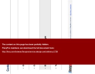 10This document is an exclusive document available to FlevyPro members - http://flevy.com/pro
Contents
Overview
Core Principles
Elements of Customer Delight
Templates
The content on this page has been partially hidden.
FlevyPro members can download the full document here:
http://flevy.com/browse/flevypro/service-design-and-delivery-2758
 