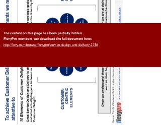 11This document is an exclusive document available to FlevyPro members - http://flevy.com/pro
To achieve Customer Delight, there are 10 elements we need to by
attentive to
10 Elements of Customer Delight
Once we understand these elements, we can assess how we are at delivering them—
we can then begin to take necessary transformational actions.
Great Service Design and Delivery is driven by the alignment among our strategic goals, our customer’s needs,
and what actually happens between us and our customer. This alignment is driven by the 10 Elements of
Customer Delight:
Source: The Art of Customer Delight, strategy+business, Stewart and O’Connell, 2017
ExecutionEmpathy
Engine-
ering
Economics
Experi-
mentation
Equiva-
lence
Engage-
ment
Elegance
Expecta-
tion
Emotion
CUSTOMER-
CENTRIC
ELEMENTS
PROVIDER-
CENTRIC
ELEMENTS
CUSTOMER
DELIGHT
The content on this page has been partially hidden.
FlevyPro members can download the full document here:
http://flevy.com/browse/flevypro/service-design-and-delivery-2758
 