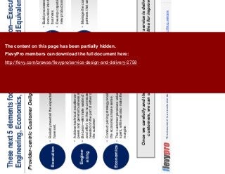 13This document is an exclusive document available to FlevyPro members - http://flevy.com/pro
These next 5 elements focus on our organization—Execution,
Engineering, Economics, Experimentation, and Equivalence
Provider-centric Customer Delight Elements
Once we carefully and thoroughly assess how well our service is delivered to our
customers, we can utilize this assessment to priorities for improvement.
Equiva-
lence
Experimen-
tation
Execution
Reliably meet all the expectations that we
have set.
Engine-
ering
Achieve technical excellence—both relative to
peers and general business standards.
Be Lean—eliminate waste of materials, time,
and effort, so that no unnecessary effort is
needed on the part of either our company of
the customer
Economics
Conduct pricing strategy analysis to ensure
the economics make sense.
The customer perceives value for money
spent, while we also make the target profit
margins
Build processes for improvement and
innovation into the daily work of our
business.
Develop capabilities to create and roll our
new products and services.
Manage the customer, our team, and
partners that we are satisfied too.
The content on this page has been partially hidden.
FlevyPro members can download the full document here:
http://flevy.com/browse/flevypro/service-design-and-delivery-2758
 