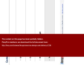 14This document is an exclusive document available to FlevyPro members - http://flevy.com/pro
Contents
Overview
Core Principles
Elements of Customer Delight
Templates
The content on this page has been partially hidden.
FlevyPro members can download the full document here:
http://flevy.com/browse/flevypro/service-design-and-delivery-2758
 