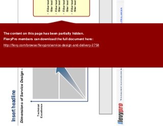 15This document is an exclusive document available to FlevyPro members - http://flevy.com/pro
Insert headline
Dimensions of Service Design – TEMPLATE
Insert bumper.
Customer Experience
Technical
Excellence GREAT
SERVICE
DESIGN
Filler text, filler text, filler text,
filler text
Filler text, filler text, filler text,
filler text
Filler text, filler text, filler text,
filler text
Filler text, filler text, filler text,
filler text
The content on this page has been partially hidden.
FlevyPro members can download the full document here:
http://flevy.com/browse/flevypro/service-design-and-delivery-2758
 