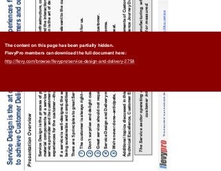 3This document is an exclusive document available to FlevyPro members - http://flevy.com/pro
Presentation Overview
The Service sector operating models were adapted from manufacturing, where the value of
customer interactions weren’t emphasized or measured.
Service Design is the art of designing great experiences for the customer
to achieve Customer Delight, benefiting customers and our organization
Service Design is the process of planning and organizing people, infrastructure, communication, and
material components of a service in order to improve its quality and the interaction between the
service provider and its customers. In other words, Service Design is the art of designing great
experiences for the customer—thus attaining Customer Delight.
If a service is well-designed, the service will be user-friendly and relevant to the customers, while
being sustainable and competitive for our organization.
There are 5 principles to great Service Design and Delivery:
Additional topics discussed in this presentation include the 10 Elements of Customer Delight,
Technical Excellence, Customer Experience, and Customer Experience Journey Design.
1 The customer is always right—assuming the customer is right for us.
2 Don't surprise and delight customers—just delight them.
3 Great service should not require heroic efforts by us—or the customer.
4 Service Design and Delivery must be coherent across all platforms.
5 We're never done--anticipate, create, innovate, iterate, and repeat.
The content on this page has been partially hidden.
FlevyPro members can download the full document here:
http://flevy.com/browse/flevypro/service-design-and-delivery-2758
 