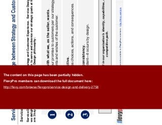 4This document is an exclusive document available to FlevyPro members - http://flevy.com/pro
Service Design is the bridge between Strategy and Customer Experience
Service Design Philosophy
Service Design is grounded in our organization’s identity, capabilities, and planned
competitive path.
Service Design is the bridge between Strategy and Customer Experience. Service Design is successful when
we delight the customers we have chosen to serve and advance our strategic goals at the same time. There
are 3 key ideas at the core of the Service Design philosophy:
1
Service Design starts with what we, as the seller, wants.
It is about delivering on our promise to customers per our strategy—not
succumbing to all the wants and wishes of the customer.
2 Service Design is proactive.
It isn’t reactive. It involves choices, actions, and consequences.
3 Service Design create consistency.
Consistency isn’t an accident—it occurs by design.
The content on this page has been partially hidden.
FlevyPro members can download the full document here:
http://flevy.com/browse/flevypro/service-design-and-delivery-2758
 