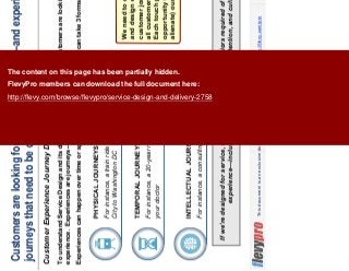 5This document is an exclusive document available to FlevyPro members - http://flevy.com/pro
Customers are looking for a great experience—and experiences are
journeys that need to be carefully designed
Customer Experience Journey Design
If we’re designed for service, we will naturally all the behaviors required of good customer
experience—including elements of intention, attention, and culture.
To understand Service Design and its delivery, we must realize that customers are looking for a great
experience. Experiences are journeys—and journeys are designed
INTELLECTUAL JOURNEYS
For instance, a consulting engagement
PHYSICAL JOURNEYS
For instance, a train ride from New York
City to Washington DC
TEMPORAL JOURNEYS
For instance, a 20-year relationship with
your doctor
We need to carefully analyze
and design every stage of the
customer journey, particularly
all customer touch points.
Each touch point is an
opportunity to engage (or
alienate) our customer.
Experiences can happen over time or space. They are journeys, which can take 3 forms:
The content on this page has been partially hidden.
FlevyPro members can download the full document here:
http://flevy.com/browse/flevypro/service-design-and-delivery-2758
 