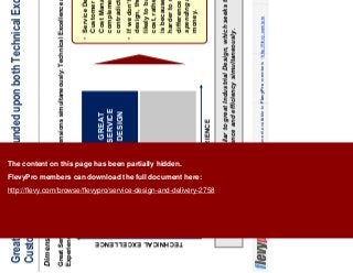 6This document is an exclusive document available to FlevyPro members - http://flevy.com/pro
Great Service Design is founded upon both Technical Excellence and
Customer Experience
Dimensions of Service Design
Great Service Design is similar to great Industrial Design, which seeks to attain both
excellence and efficiency simultaneously.
Great Service Design succeeds on 2 dimensions simultaneously: Technical Excellence and Customer
Experience.
CUSTOMER EXPERIENCE
TECHNICALEXCELLENCE
GREAT
SERVICE
DESIGN
Service Design views
Customer Satisfaction and
Cost Management as
complementary goals, not
contradictory or trade-offs.
If we don’t have good
design, then we are more
likely to base decision on
cost, rather than value. This
is because it becomes
harder to recognize the
difference between
spending and investing
money.
The content on this page has been partially hidden.
FlevyPro members can download the full document here:
http://flevy.com/browse/flevypro/service-design-and-delivery-2758
 