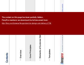 7This document is an exclusive document available to FlevyPro members - http://flevy.com/pro
Contents
Overview
Core Principles
Elements of Customer Delight
Templates
The content on this page has been partially hidden.
FlevyPro members can download the full document here:
http://flevy.com/browse/flevypro/service-design-and-delivery-2758
 
