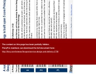 8This document is an exclusive document available to FlevyPro members - http://flevy.com/pro
A successful Service Strategy is built upon 5 core Principles of Service
Design and Delivery
5 Principles of Service Design and Delivery (1/2)
The 5 principles of good Service Design and Delivery will help us develop Service Design initiatives, evaluate
proposals and programs, and bring coherence to our Service Strategy:
We need to decide which customers we want—and which ones we don’t.
If a customer demands a type of product, level of service, or price that we are not
willing to delivery, then this customer profile is the wrong for our organization.
Going through the exercise of decision what customers want is very useful in
defining our brand.
1
The customer is
always right—
assuming the
customer is right
for us.
We delight customers by meeting their needs within their expectations, whether or
not these expectations are high or low.
If expectations are not met, a customer has no reason to stay or return.
A well-designed service is predictably excellent for the customer.
2
Don’t surprise
and delight
customers—just
delight them.
Service Design and Delivery should be efficient, effective, scalable, and error-
resistant (preferably also error-proof).
Employees should not need to go above and beyond their duty to provide
customers with the experience we promised.
Saving the customer time and money is as important is saving our own
organization time and money.
It should be easy for a customer to engage and do business with our organization
at every stage and touchpoint
Great service
should not
require heroic
efforts by us—or
the customer.
3
The content on this page has been partially hidden.
FlevyPro members can download the full document here:
http://flevy.com/browse/flevypro/service-design-and-delivery-2758
 