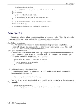 Chapter 3

           int variableWithLimitedScope;

          // "variableWithLimitedScope" is accessible in this code block.
      }
      catch(Exception)
      {
          // Here is yet another code block.

           // "variableWithLimitedScope" is not accessible here.
      }

      // "variableWithLimitedScope" is not accessible here, either.

      CallYetAnotherMethod();

      // Here ends the code block for the body of "MyMethod()".
  }




Comments
   Comments allow inline documentation of source code. The C# compiler
ignores comments. Three styles of comments are allowed in C#:

Single-line comments
    The "//" character sequence marks the following text as a single-line
    comment. Single-line comments, as one would expect, end at the first end-
    of-line following the "//" comment marker.
Multiple-line comments
    Comments can span multiple lines by using the multiple-line comment style.
    Such comments start with "/*" and end with "*/". The text between those
    multi-line comment markers is the comment.

          //This style of a comment is restricted to one line.
          /*
             This is another style of a comment.
             It allows multiple lines.
          */



XML Documentation-line comments
   This comment is used to generate XML documentation. Each line of the
   comment begins with "///".

          /// <summary> documentation here </summary>


   This is the most recommended type. Avoid using butterfly style comments.
For example:

          //**************************
          // Butterfly style documentation comments like this are not recommended.
          //**************************




10 | C# Programming
 