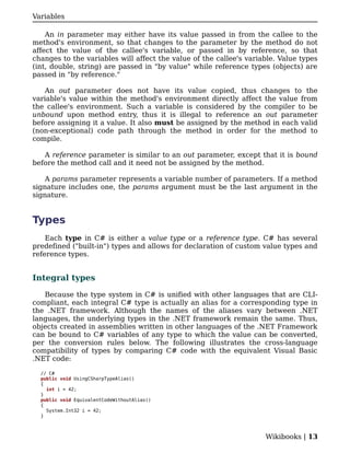 Variables

    An in parameter may either have its value passed in from the callee to the
method's environment, so that changes to the parameter by the method do not
affect the value of the callee's variable, or passed in by reference, so that
changes to the variables will affect the value of the callee's variable. Value types
(int, double, string) are passed in "by value" while reference types (objects) are
passed in "by reference."

    An out parameter does not have its value copied, thus changes to the
variable's value within the method's environment directly affect the value from
the callee's environment. Such a variable is considered by the compiler to be
unbound upon method entry, thus it is illegal to reference an out parameter
before assigning it a value. It also must be assigned by the method in each valid
(non-exceptional) code path through the method in order for the method to
compile.

   A reference parameter is similar to an out parameter, except that it is bound
before the method call and it need not be assigned by the method.

    A params parameter represents a variable number of parameters. If a method
signature includes one, the params argument must be the last argument in the
signature.


Types
    Each type in C# is either a value type or a reference type. C# has several
predefined ("built-in") types and allows for declaration of custom value types and
reference types.


Integral types

   Because the type system in C# is unified with other languages that are CLI-
compliant, each integral C# type is actually an alias for a corresponding type in
the .NET framework. Although the names of the aliases vary between .NET
languages, the underlying types in the .NET framework remain the same. Thus,
objects created in assemblies written in other languages of the .NET Framework
can be bound to C# variables of any type to which the value can be converted,
per the conversion rules below. The following illustrates the cross-language
compatibility of types by comparing C# code with the equivalent Visual Basic
.NET code:

  // C#
  public void UsingCSharpTypeAlias()
  {
    int i = 42;
  }
  public void EquivalentCodeWithoutAlias()
  {
    System.Int32 i = 42;
  }



                                                                    Wikibooks | 13
 