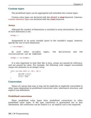 Chapter 4

Custom types

   The predefined types can be aggregated and extended into custom types.

   Custom value types are declared with the struct or enum keyword. Likewise,
custom reference types are declared with the class keyword.


Arrays

    Although the number of dimensions is included in array declarations, the size
of each dimension is not:

  string[] s ;



   Assignments to an array variable (prior to the variable's usage), however,
specify the size of each dimension:

  s = new string[5] ;



   As   with  other   variable  types,            the   declaration      and    the
initialization can be combined:

  string[] s = new string[5] ;



   It is also important to note that like in Java, arrays are passed by reference,
and not passed by value. For example, the following code snippet successfully
swaps two elements in an integer array:

  static void swap (int[] arr, int i, int j)
  {
             int temp = arr[i];
             arr[i] = arr[j];
             arr[j] = temp;
  }


Conversion

   Values of a given type may or may not be explicitly or implicitly convertible to
other types depending on predefined conversion rules, inheritance structure, and
explicit cast definitions.


Predefined conversions

    Many predefined value types have predefined conversions to other
predefined value types. If the type conversion is guaranteed not to lose
information, the conversion can be implicit (i.e. an explicit cast is not required).




16 | C# Programming
 