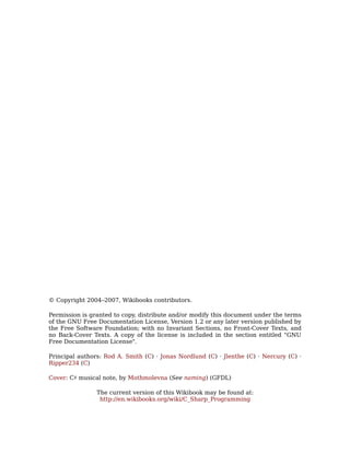 © Copyright 2004–2007, Wikibooks contributors.

Permission is granted to copy, distribute and/or modify this document under the terms
of the GNU Free Documentation License, Version 1.2 or any later version published by
the Free Software Foundation; with no Invariant Sections, no Front-Cover Texts, and
no Back-Cover Texts. A copy of the license is included in the section entitled "GNU
Free Documentation License".

Principal authors: Rod A. Smith (C) · Jonas Nordlund (C) · Jlenthe (C) · Nercury (C) ·
Ripper234 (C)

Cover: C♯ musical note, by Mothmolevna (See naming) (GFDL)

                The current version of this Wikibook may be found at:
                 http://en.wikibooks.org/wiki/C_Sharp_Programming
 