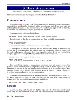 Chapter 6


                        6 D ATA S TRUCTURES
         live version · discussion · edit chapter · comment · report an error

There are various ways of grouping sets of data together in C#.


Enumerations
   An enumeration is a data type that enumerates a set of items by assigning to
each of them an identifier (a name), while exposing an underlying base type for
ordering the elements of the enumeration. The underlying type is int by default,
but can be any one of the integral types except for char.

   Enumerations are declared as follows:

  enum Weekday { Monday, Tuesday, Wednesday, Thursday, Friday, Saturday, Sunday };

   The elements in the above enumeration are then available as constants:

  Weekday day = Weekday.Monday;
  if (day == Weekday.Tuesday)
  {
      Console.WriteLine("Time sure flies by when you program in C#!");
  }
    If no explicit values are assigned to the enumerated items as the example
above, the first element has the value 0, and the successive values are assigned
to each subsequent element. However, specific values from the underlying
integral type can be assigned to any of the enumerated elements:

  enum Age { Infant = 0, Teenager = 13, Adult = 18 };

  Age age = Age.Teenager;
  Console.WriteLine("You become a teenager at an age of {0}.", (int)age);



     The underlying values of enumerated elements may go unused when the
purpose of an enumeration is simply to group a set of items together, e.g., to
represent a nation, state, or geographical territory in a more meaningful way
than an integer could. Rather than define a group of logically related constants,
it is often more readable to use an enumeration.

   It may be desirable to create an enumeration with a base type other than int.
To do so, specify any integral type besides char as with base class extension
syntax after the name of the enumeration, as follows:

  enum CardSuit : byte { Hearts, Diamonds, Spades, Clubs };


Structs
   Structures (keyword struct) are light-weight objects. They are mostly used
when only a data container is required for a collection of value type variables.


24 | C# Programming
 