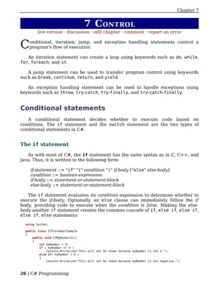 Chapter 7


                                    7 C ONTROL
         live version · discussion · edit chapter · comment · report an error


C   onditional, iteration, jump, and exception handling statements control a
    program's flow of execution.

   An iteration statement can create a loop using keywords such as do, while,
for, foreach, and in.

   A jump statement can be used to transfer program control using keywords
such as break, continue, return, and yield.

   An exception handling statement can be used to handle exceptions using
keywords such as throw, try-catch, try-finally, and try-catch-finally.


Conditional statements
   A conditional statement decides whether to execute code based on
conditions. The if statement and the switch statement are the two types of
conditional statements in C#.


The if statement

   As with most of C#, the if statement has the same syntax as in C, C++, and
Java. Thus, it is written in the following form:

    if-statement ::= "if" "(" condition ")" if-body ["else" else-body]
    condition ::= boolean-expression
    if-body ::= statement-or-statement-block
    else-body ::= statement-or-statement-block

   The if statement evaluates its condition expression to determine whether to
execute the if-body. Optionally, an else clause can immediately follow the if
body, providing code to execute when the condition is false. Making the else-
body another if statement creates the common cascade of if, else if, else if,
else if, else statements:

  using System;

  public class IfStatementSample
  {
      public void IfMyNumberIs()
      {
          int myNumber = 5;
          if ( myNumber == 4 )
              Console.WriteLine("This will not be shown because myNumber is not 4.");
          else if( myNumber < 0 )
          {
              Console.WriteLine("This will not be shown because myNumber is not negative.");



26 | C# Programming
 