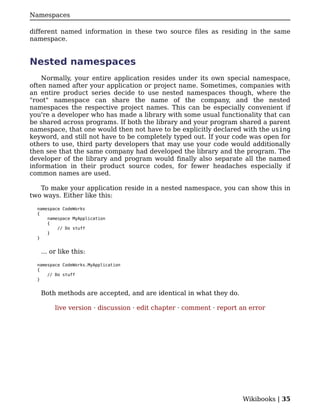 Namespaces

different named information in these two source files as residing in the same
namespace.


Nested namespaces
    Normally, your entire application resides under its own special namespace,
often named after your application or project name. Sometimes, companies with
an entire product series decide to use nested namespaces though, where the
"root" namespace can share the name of the company, and the nested
namespaces the respective project names. This can be especially convenient if
you're a developer who has made a library with some usual functionality that can
be shared across programs. If both the library and your program shared a parent
namespace, that one would then not have to be explicitly declared with the using
keyword, and still not have to be completely typed out. If your code was open for
others to use, third party developers that may use your code would additionally
then see that the same company had developed the library and the program. The
developer of the library and program would finally also separate all the named
information in their product source codes, for fewer headaches especially if
common names are used.

   To make your application reside in a nested namespace, you can show this in
two ways. Either like this:

  namespace CodeWorks
  {
      namespace MyApplication
      {
          // Do stuff
      }
  }


   ... or like this:

  namespace CodeWorks.MyApplication
  {
      // Do stuff
  }


   Both methods are accepted, and are identical in what they do.

         live version · discussion · edit chapter · comment · report an error




                                                                     Wikibooks | 35
 