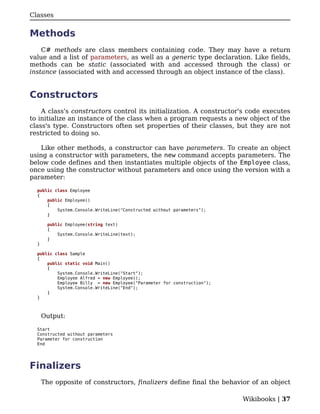Classes


Methods
    C# methods are class members containing code. They may have a return
value and a list of parameters, as well as a generic type declaration. Like fields,
methods can be static (associated with and accessed through the class) or
instance (associated with and accessed through an object instance of the class).


Constructors
    A class's constructors control its initialization. A constructor's code executes
to initialize an instance of the class when a program requests a new object of the
class's type. Constructors often set properties of their classes, but they are not
restricted to doing so.

    Like other methods, a constructor can have parameters. To create an object
using a constructor with parameters, the new command accepts parameters. The
below code defines and then instantiates multiple objects of the Employee class,
once using the constructor without parameters and once using the version with a
parameter:

  public class Employee
  {
      public Employee()
      {
          System.Console.WriteLine("Constructed without parameters");
      }

        public Employee(string text)
        {
            System.Console.WriteLine(text);
        }
  }

  public class Sample
  {
      public static void Main()
      {
          System.Console.WriteLine("Start");
          Employee Alfred = new Employee();
          Employee Billy = new Employee("Parameter for construction");
          System.Console.WriteLine("End");
      }
  }



      Output:

  Start
  Constructed without parameters
  Parameter for construction
  End




Finalizers
      The opposite of constructors, finalizers define final the behavior of an object

                                                                         Wikibooks | 37
 