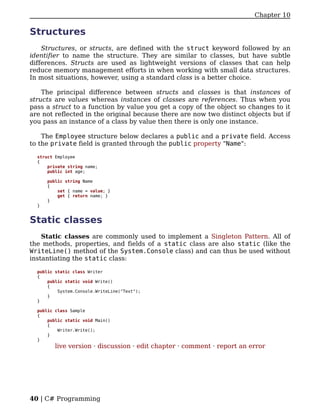 Chapter 10

Structures
    Structures, or structs, are defined with the struct keyword followed by an
identifier to name the structure. They are similar to classes, but have subtle
differences. Structs are used as lightweight versions of classes that can help
reduce memory management efforts in when working with small data structures.
In most situations, however, using a standard class is a better choice.

    The principal difference between structs and classes is that instances of
structs are values whereas instances of classes are references. Thus when you
pass a struct to a function by value you get a copy of the object so changes to it
are not reflected in the original because there are now two distinct objects but if
you pass an instance of a class by value then there is only one instance.

    The Employee structure below declares a public and a private field. Access
to the private field is granted through the public property "Name":

  struct Employee
  {
      private string name;
      public int age;

      public string Name
      {
          set { name = value; }
          get { return name; }
      }
  }


Static classes
    Static classes are commonly used to implement a Singleton Pattern. All of
the methods, properties, and fields of a static class are also static (like the
WriteLine() method of the System.Console class) and can thus be used without
instantiating the static class:

  public static class Writer
  {
      public static void Write()
      {
          System.Console.WriteLine("Text");
      }
  }

  public class Sample
  {
      public static void Main()
      {
          Writer.Write();
      }
  }
         live version · discussion · edit chapter · comment · report an error




40 | C# Programming
 