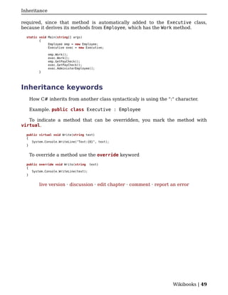 Inheritance

required, since that method is automatically added to the Executive class,
because it derives its methods from Employee, which has the Work method.

  static void Main(string[] args)
         {
              Employee emp = new Employee;
              Executive exec = new Executive;

              emp.Work();
              exec.Work();
              emp.GetPayCheck();
              exec.GetPayCheck();
              exec.AdministerEmployee();
         }




Inheritance keywords
   How C# inherits from another class syntacticaly is using the ":" character.

   Example. public class Executive : Employee

   To indicate a method that can be overridden, you mark the method with
virtual.

  public virtual void Write(string text)
  {
     System.Console.WriteLine("Text:{0}", text);
  }


   To override a method use the override keyword

  public override void Write(string text)
  {
     System.Console.WriteLine(text);
  }


         live version · discussion · edit chapter · comment · report an error




                                                                     Wikibooks | 49
 