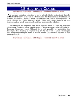 Abstract Classes


                   18 A BSTRACT C LASSES
        live version · discussion · edit chapter · comment · report an error


A   n abstract class is a class that is never intended to be instantiated directly,
    but only to serve as a base to other classes. An abstract class should contain
at least one abstract method which derived concrete classes will implement. A
class should be made abstract when there are some aspects of the
implementation which must be deferred to a more specific subclass.

    For example, an Employee can be an abstract class if there are concrete
classes that represent more specific types of Employee (e.g. SalariedEmployee,
TemporaryEmployee, etc.). Although it is not possible to instantiate the
Employee class directly, a program may create instances of SalariedEmployee
and TemporaryEmployee, both of which inherit the behavior defined in the
Employee class.

        live version · discussion · edit chapter · comment · report an error




                                                                    Wikibooks | 55
 