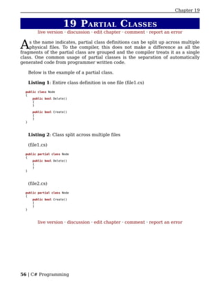 Chapter 19


                         19 P ARTIAL C LASSES
           live version · discussion · edit chapter · comment · report an error


A   s the name indicates, partial class definitions can be split up across multiple
    physical files. To the compiler, this does not make a difference as all the
fragments of the partial class are grouped and the compiler treats it as a single
class. One common usage of partial classes is the separation of automatically
generated code from programmer written code.

      Below is the example of a partial class.

      Listing 1: Entire class definition in one file (file1.cs)

  public class Node
  {
      public bool Delete()
      {
      }

        public bool Create()
        {
        }
  }



      Listing 2: Class split across multiple files

      (file1.cs)

  public partial class Node
  {
      public bool Delete()
      {
      }
  }



      (file2.cs)

  public partial class Node
  {
      public bool Create()
      {
      }
  }



           live version · discussion · edit chapter · comment · report an error




56 | C# Programming
 