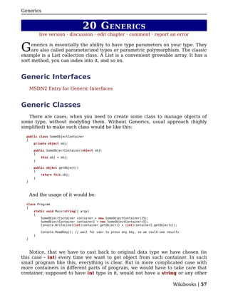 Generics


                                   20 G ENERICS
           live version · discussion · edit chapter · comment · report an error


G    enerics is essentially the ability to have type parameters on your type. They
     are also called parameterized types or parametric polymorphism. The classic
example is a List collection class. A List is a convenient growable array. It has a
sort method, you can index into it, and so on.


Generic Interfaces
      MSDN2 Entry for Generic Interfaces


Generic Classes
   There are cases, when you need to create some class to manage objects of
some type, without modyfing them. Without Generics, usual approach (highly
simplified) to make such class would be like this:

  public class SomeObjectContainer
  {
      private object obj;

       public SomeObjectContainer(object obj)
       {
           this.obj = obj;
       }

       public object getObject()
       {
           return this.obj;
       }
  }



      And the usage of it would be:

  class Program
  {
      static void Main(string[] args)
      {
          SomeObjectContainer container = new SomeObjectContainer(25);
          SomeObjectContainer container2 = new SomeObjectContainer(5);
          Console.WriteLine((int)container.getObject() + (int)container2.getObject());

           Console.ReadKey(); // wait for user to press any key, so we could see results
       }
  }



    Notice, that we have to cast back to original data type we have chosen (in
this case - int) every time we want to get object from such container. In such
small program like this, everything is clear. But in more complicated case with
more containers in different parts of program, we would have to take care that
container, supposed to have int type in it, would not have a string or any other

                                                                                    Wikibooks | 57
 