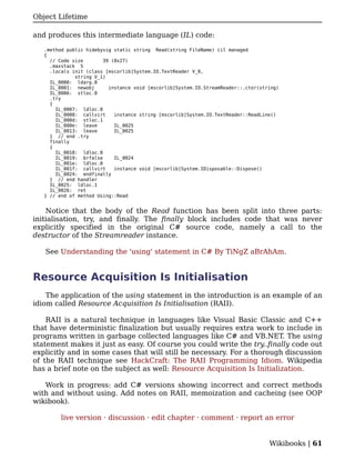 Object Lifetime

and produces this intermediate language (IL) code:

   .method public hidebysig static string Read(string FileName) cil managed
   {
     // Code size       39 (0x27)
     .maxstack 5
     .locals init (class [mscorlib]System.IO.TextReader V_0,
              string V_1)
     IL_0000: ldarg.0
     IL_0001: newobj      instance void [mscorlib]System.IO.StreamReader::.ctor(string)
     IL_0006: stloc.0
     .try
     {
       IL_0007: ldloc.0
       IL_0008: callvirt    instance string [mscorlib]System.IO.TextReader::ReadLine()
       IL_000d: stloc.1
       IL_000e: leave       IL_0025
       IL_0013: leave       IL_0025
     } // end .try
     finally
     {
       IL_0018: ldloc.0
       IL_0019: brfalse     IL_0024
       IL_001e: ldloc.0
       IL_001f: callvirt    instance void [mscorlib]System.IDisposable::Dispose()
       IL_0024: endfinally
     } // end handler
     IL_0025: ldloc.1
     IL_0026: ret
   } // end of method Using::Read


    Notice that the body of the Read function has been split into three parts:
initialisation, try, and finally. The finally block includes code that was never
explicitly specified in the original C# source code, namely a call to the
destructor of the Streamreader instance.

   See Understanding the 'using' statement in C# By TiNgZ aBrAhAm.


Resource Acquisition Is Initialisation
    The application of the using statement in the introduction is an example of an
idiom called Resource Acquisition Is Initialisation (RAII).

    RAII is a natural technique in languages like Visual Basic Classic and C++
that have deterministic finalization but usually requires extra work to include in
programs written in garbage collected languages like C# and VB.NET. The using
statement makes it just as easy. Of course you could write the try..finally code out
explicitly and in some cases that will still be necessary. For a thorough discussion
of the RAII technique see HackCraft: The RAII Programming Idiom. Wikipedia
has a brief note on the subject as well: Resource Acquisition Is Initialization.

   Work in progress: add C# versions showing incorrect and correct methods
with and without using. Add notes on RAII, memoization and cacheing (see OOP
wikibook).

         live version · discussion · edit chapter · comment · report an error


                                                                                   Wikibooks | 61
 