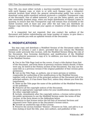 GNU Free Documentation License

than 100, you must either include a machine-readable Transparent copy along
with each Opaque copy, or state in or with each Opaque copy a computer-
network location from which the general network-using public has access to
download using public-standard network protocols a complete Transparent copy
of the Document, free of added material. If you use the latter option, you must
take reasonably prudent steps, when you begin distribution of Opaque copies in
quantity, to ensure that this Transparent copy will remain thus accessible at the
stated location until at least one year after the last time you distribute an
Opaque copy (directly or through your agents or retailers) of that edition to the
public.

   It is requested, but not required, that you contact the authors of the
Document well before redistributing any large number of copies, to give them a
chance to provide you with an updated version of the Document.


4. MODIFICATIONS
    You may copy and distribute a Modified Version of the Document under the
conditions of sections 2 and 3 above, provided that you release the Modified
Version under precisely this License, with the Modified Version filling the role of
the Document, thus licensing distribution and modification of the Modified
Version to whoever possesses a copy of it. In addition, you must do these things
in the Modified Version:

    A. Use in the Title Page (and on the covers, if any) a title distinct from that
    of the Document, and from those of previous versions (which should, if there
    were any, be listed in the History section of the Document). You may use the
    same title as a previous version if the original publisher of that version gives
    permission.
    B. List on the Title Page, as authors, one or more persons or entities
    responsible for authorship of the modifications in the Modified Version,
    together with at least five of the principal authors of the Document (all of its
    principal authors, if it has fewer than five), unless they release you from this
    requirement.
    C. State on the Title page the name of the publisher of the Modified Version,
    as the publisher.
    D. Preserve all the copyright notices of the Document.
    E. Add an appropriate copyright notice for your modifications adjacent to
    the other copyright notices.
    F. Include, immediately after the copyright notices, a license notice giving
    the public permission to use the Modified Version under the terms of this
    License, in the form shown in the Addendum below.
    G. Preserve in that license notice the full lists of Invariant Sections and
    required Cover Texts given in the Document's license notice.
    H. Include an unaltered copy of this License.
    I. Preserve the section Entitled "History", Preserve its Title, and add to it an
    item stating at least the title, year, new authors, and publisher of the


                                                                    Wikibooks | 67
 