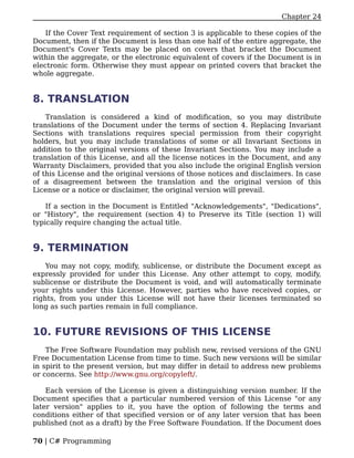 Chapter 24

    If the Cover Text requirement of section 3 is applicable to these copies of the
Document, then if the Document is less than one half of the entire aggregate, the
Document's Cover Texts may be placed on covers that bracket the Document
within the aggregate, or the electronic equivalent of covers if the Document is in
electronic form. Otherwise they must appear on printed covers that bracket the
whole aggregate.


8. TRANSLATION
    Translation is considered a kind of modification, so you may distribute
translations of the Document under the terms of section 4. Replacing Invariant
Sections with translations requires special permission from their copyright
holders, but you may include translations of some or all Invariant Sections in
addition to the original versions of these Invariant Sections. You may include a
translation of this License, and all the license notices in the Document, and any
Warranty Disclaimers, provided that you also include the original English version
of this License and the original versions of those notices and disclaimers. In case
of a disagreement between the translation and the original version of this
License or a notice or disclaimer, the original version will prevail.

    If a section in the Document is Entitled "Acknowledgements", "Dedications",
or "History", the requirement (section 4) to Preserve its Title (section 1) will
typically require changing the actual title.


9. TERMINATION
    You may not copy, modify, sublicense, or distribute the Document except as
expressly provided for under this License. Any other attempt to copy, modify,
sublicense or distribute the Document is void, and will automatically terminate
your rights under this License. However, parties who have received copies, or
rights, from you under this License will not have their licenses terminated so
long as such parties remain in full compliance.


10. FUTURE REVISIONS OF THIS LICENSE
    The Free Software Foundation may publish new, revised versions of the GNU
Free Documentation License from time to time. Such new versions will be similar
in spirit to the present version, but may differ in detail to address new problems
or concerns. See http://www.gnu.org/copyleft/.

    Each version of the License is given a distinguishing version number. If the
Document specifies that a particular numbered version of this License "or any
later version" applies to it, you have the option of following the terms and
conditions either of that specified version or of any later version that has been
published (not as a draft) by the Free Software Foundation. If the Document does

70 | C# Programming
 