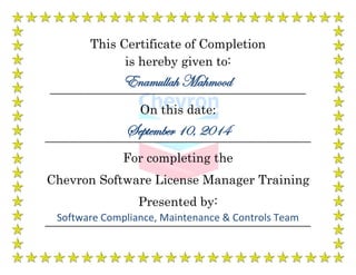 This Certificate of Completion
is hereby given to:
____________________________________________________
On this date:
______________________________________________________
For completing the
Chevron Software License Manager Training
Presented by:
______________________________________________________
Enamullah Mahmood
September 10, 2014
Software Compliance, Maintenance & Controls Team
 