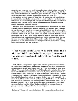 depicted a case where one was so vilely treated that any who heard the account of it 
must perforce censure him who was guilty of such an outrage. For though it is the 
very nature of sin to blind its perpetrator, yet it does not take away his sense of right 
and wrong. Even when a man is insensible to the enormity of his own 
transgressions, he is still capable of discerning evil in others; yea, in most instances 
it seems that the one who has a beam in his own eye is readier to perceive the mote 
in his fellow. It was according to this principle that 
athan's parable was addressed 
to David: if the king was slow to confess his own wickedness, he would be quick 
enough to condemn like evil in another. 
3. Spurgeon, “The description of the traveler who came to the rich man, who then 
went and took the one ewe lamb from the poor man with which to make a feast for 
the traveler, was well conceived. It was a trap in which David was cleverly caught, 
and made to see himself, though he had not the slightest idea, at the moment, that he 
was seeing himself at all. But when 
athan said to him, “Thou art the man,” he was 
made to feel that he was a mean wretch, who deserved to be condemned to death. 
His indignation was aroused against himself, and against his own actions; and thus 
the Lord took care that David should not receive pardon till he had realized the 
greatness of his sin, and this would be a strong check to him in the future, keeping 
him from ever falling into that sin again.” 
7 Then 
athan said to David, You are the man! This is 
what the LORD , the God of Israel, says: 'I anointed 
you king over Israel, and I delivered you from the hand 
of Saul. 
1. Pink, “Having brought David to pronounce sentence upon a supposed offender 
for crimes of far less malignity than his own, the prophet now, with great courage 
and plainness, declared Thou art the man (v. 7), and speaks directly in the name 
of God: Thus saith the Lord God of Israel. First, David is reminded of the signal 
favors which had been bestowed upon him (vv. 7, 8), among them the wives or 
women of Saul’s court, from which he might have selected a wife. Second, God was 
willing to bestow yet more (v. 6): had he considered anything was lacking, he might 
have asked for it, and had it been for his good the Lord had freely granted it―cf. 
Psalm 84:11. Third, in view of God’s tender mercies, faithful love, and all-sufficient 
gifts, he is asked Wherefore hast thou despised the commandment of the Lord, to 
do evil in His sight? (v. 9). Ah, it is contempt of the divine authority which is the 
occasion of all sin―making light of the Law and its Giver, acting as though its 
precepts were mere trifles, and its threats meaningless. 
1B. Henry, “Thou art the man who hast done this wrong, and a much greater, to 
 