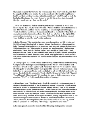 thy neighbour; and therefore, by thy own sentence, thou deservest to die, and shalt 
be judged out of thy own mouth. Did he deserve to die who took his neighbour's 
lamb? and dost not thou who hast taken thy neighbour's wife? Though he took the 
lamb, he did not cause the owner thereof to lose his life, as thou hast done, and 
therefore much more art thou worthy to die. 
2. You are that man!? 
athan told him; and David's heart split in two. I have 
sinned against the Lord, he said, not because 
athan had told him so but because he 
saw it for himself. And that was the beginning of his coming back to life again. 
Think about it: he had broken three commandments in short order: thou shalt not 
covet, thou shalt not commit adultery, thou shalt not kill. And in the depth of his 
conscientious confession, he even condemned himself to death. But that was not 
what God had in mind for him.” author unknown 
3. Brian Morgan, “
ine months have now passed since these terrible events, and 
David has been living in a hell of his own silence. He absolutely refuses to call for 
help. This confrontation between prophet and king is woven with meticulous care. 
Fokkelman observes: The prophet in motion is a poet in motion. Rather than 
confronting David directly, 
athan crafts a story outside of David's life. This is 
designed to draw David in, and evoke his own sense of injustice, so that a complete 
self- exposure will result. Thus the story, which may appear untrue on the surface, 
will penetrate David's soul with the truth in a much deeper way than would a direct 
accusation. 
3B. Morgan goes on, 
ow God does all the talking and David does all the listening. 
God prosecutes the king with a terrifying intensity. David's crimes are first and 
foremost a breach of trust against God. 
otice that the word I is used five times. 
David is guilty of acts of treachery that spurned his Creator. He has returned a slap 
in the face to a generous God, a God who had given all, provided all, and was by no 
means finished with his generosity. This is why David says, in Psalm 51:4, Against 
Thee, Thee only I have sinned. We can hear the pain of God's amazement in his 
question, Why? (v 9). We can feel the weight of his anger. 
4. Great Texts says, The Bible is very frank. It conceals, it extenuates nothing. It 
shows us the defects as well as the virtues in the noblest characters. It depicts none 
moving on heights of impossible perfection; and by that very fact, by the manifest 
humanness of its purest, grandest heroes ; by the calm, terrible truthfulness of their 
falls into sin, as here recorded, the divineness of this Book is brought home to our 
consciousness, and it lays a larger, firmer, and more salutary hold upon universal 
man. Abraham by his faith, Moses by his meekness, Job by his patience, seem to rise 
above us in superhuman excellence. But when we read of Abraham's falsehoods, 
Moses petulance, Job s impatience, they each come nearer to us, and say, as did 
Peter to Cornelius in a later day,  Stand up ; I myself also am a man. 
5. So many preachers use the honesty of the Bible in pointing out the sins and 
 
