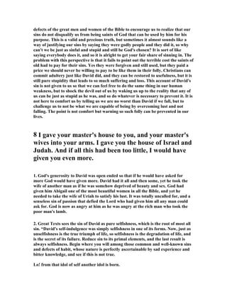 defects of the great men and women of the Bible to encourage us to realize that our 
sins do not disqualify us from being saints of God that can be used by him for his 
purpose. This is a valid and precious truth, but sometimes it almost sounds like a 
way of justifying our sins by saying they were godly people and they did it, so why 
can't we be just as sinful and stupid and still be God's chosen? It is sort of like 
saying everybody does it, and so it is alright to get your fair share of sinning in. The 
problem with this perspective is that it fails to point out the terrible cost the saints of 
old had to pay for their sins. Yes they were forgiven and still used, but they paid a 
price we should never be willing to pay to be like them in their folly. Christians can 
commit adultery just like David did, and they can be restored to usefulness, but it is 
still pure stupidity that leads to so much suffering and loss. This account of David's 
sin is not given to us so that we can feel free to do the same thing in our human 
weakness, but to shock the devil out of us by waking us up to the reality that any of 
us can be just as stupid as he was, and so do whatever is necessary to prevent it. It is 
not here to comfort us by telling us we are no worst than David if we fall, but to 
challenge us to not be what we are capable of being by overcoming lust and not 
falling. The point is not comfort but warning so such folly can be prevented in our 
lives. 
8 I gave your master's house to you, and your master's 
wives into your arms. I gave you the house of Israel and 
Judah. And if all this had been too little, I would have 
given you even more. 
1. God's generosity to David was open ended so that if he would have asked for 
more God would have given more. David had it all and then some, yet he took the 
wife of another man as if he was somehow deprived of beauty and sex. God had 
given him Abigail one of the most beautiful women in all the Bible, and yet he 
needed to take the wife of Uriah to satisfy his lust. It was totally uncalled for, and a 
senseless sin of passion that defied the Lord who had given him all any man could 
ask for. God is now as angry at him as he was angry at the rich man who took the 
poor man's lamb. 
2. Great Texts sees the sin of David as pure selfishness, which is the root of most all 
sin. “David's self-indulgence was simply selfishness in one of its forms. 
ow, just as 
unselfishness is the true triumph of life, so selfishness is the degradation of life, and 
is the secret of its failure. Reduce sin to its primal elements, and the last result is 
always selfishness. Begin where you will among those common and well-known sins 
and defects of habit, whose nature is perfectly ascertainable by sad experience and 
bitter knowledge, and see if this is not true. 
Lo! from that idol of self another idol is born. 
 
