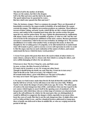 The idol of self is the mother of all idols; 
Those are the snakes, but this is the dragon; 
Self is the flint and steel, and the idol is the spark; 
The spark indeed may be quenched by water, 
But how shall water quench the flint and steel ? 
Take, for instance, temper. That is a common sin enough. There are thousands of 
households wrecked by the ungovernable irritability of an individual. He cannot 
restrain his tongue. The slightest provocation produces an explosion. Then follows a 
torrent of bitter, biting, sarcastic words, which fill the air like a cloud of poisoned 
arrows, and rankle in the wounded heart long after the careless archer has gone 
upon his way and for gotten them. We may explain the phenomenon by euphemistic 
talk about a hasty nature, or the irritability of genius, or what we will ; but the real 
root of it lies in the unregenerate selfishness of the man s nature. Because passionate 
sarcasm is a momentary relief to his nervous irritation, he indulges in it. The essence 
unselfishness is to realize what another feels, to interpret his needs, to share his 
thoughts by the revealing power of sympathy, to be able instinctively to understand 
what will wound or grieve, and to exercise a severe self-repression in order to avoid 
it. But the angry man has no such realization of the nature of others, and cannot 
understand the havoc which his hasty words produce.” 
3. Great Texts quotes this poem that shows the need to think of others before we 
make choices, and pray that we choose only that which is a caring for others, and 
not a selfish damaging of others for our pleasure. 
O howsoever dear The love I long for, seek, and find a near 
So near, so dear, the bliss Sweetest of all that is, 
If I must win by treachery or art, Or wrong one other heart, 
Though it should bring me death, my soul, that day, Grant me to turn away ! 
That in the life so far And yet so near, I be without a scar 
Of wounds dealt others ; greet with lifted eyes The pure of Paradise ! 
So I may never know The agony of tears I caused to flow ! 
4. 
o man ever had it more made than David. He had all that life could offer, and he 
had the full favor of God. Yet he still chose to do what was utter folly. William 
Taylor wrote about the danger of such a fall at any age. He wrote, “We often speak 
of youth as the most dangerous time of life ; and indeed, when one has regard to the 
new nature which begins to assert itself in the opening years of manhood ; to the 
inexperience with which those who are at that stage of existence are characterized; 
and to the self-suffciency by which, for the most part, they are distinguished, it 
would be difficult to exaggerate the dangers which, especially in our great cities, 
beset the years of youth. But that is not the only dangerous time. It might often seem 
as if we believed that it was ; and for a hundred lectures addressed to young men, 
there is hardly one delivered to those in middle life, or who are verging toward the 
period of old age. 
 