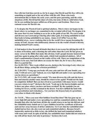 free will, but God does not do so, for he is angry that David used his free will to do 
something so stupid and so far out of line with his will. Those who teach 
determinism like to blame the early years, and the poor parenting, and the crisis 
situations of life. David had his share of crisis, but none of this is valid before God, 
for he sees nothing but pure selfish use of his power and freedom. There is no 
rational excuse for David's sin. 
3. To despise the Word of God is spiritual adultery. This is where sin begins in the 
heart where we no longer are committed to the revealed will of God. We despise it in 
the sense that it is now nothing to us as far as the guide of our life. We cast it aside 
and divorce our Lord and go whoring after other gods. It is being unfaithful to God 
that leads to being unfaithful to our mates. James 4:4-5 (Phi) You are like 
unfaithful wives... never realizing that to be the world's lover means becoming the 
enemy of God! Anyone who deliberately chooses to be the world's friend is thereby 
making himself God's enemy. 
4. God makes it clear beyond all doubt that there is no excuse for defying his will. It 
is abuse of freedom, and a choosing the self rather than the Lord. He has given us 
many verses in the Bible that make this obvious. God's people became immoral time 
and time again in going after other gods, which God considered adultery. All of 
God's condemnation is based on the reality of free will. There are temptations of the 
culture to be sure, but God allows no excuse for their sin, for it was a free choice. 
Here is a partial list: 
Eze 16:30 (
IV) How weak-willed you are, declares the Sovereign Lord, when you 
do all these things, acting like a brazen prostitute! 
Jer 2:20 (
IV) Long ago you broke off your yoke and tore off your bonds; you 
said, 'I will not serve you!' Indeed, on every high hill and under every spreading tree 
you lay down as a prostitute. 
Jer 3:1-3 (
IV, all, except where noted) If a man divorces his wife and she leaves 
him and marries another man, should he return to her again? Would not the land 
be completely defiled? But you have lived as a prostitute with many lovers--would 
you now return to me? declares the Lord. Look up to the barren heights and see. 
Is there any place where you have not been ravished? By the roadside you sat 
waiting for lovers, sat like a nomad in the desert. You have defiled the land with 
your prostitution and wickedness... Yet you have the brazen look of a prostitute; 
you refuse to blush with shame. 
Jer 3:6-10 ...Have you seen what faithless Israel has done? She has gone up on 
every high hill and under every spreading tree and has committed adultery there. I 
thought that after she had done all this she would return to me but she did not, and 
her unfaithful sister Judah saw it. I gave faithless Israel her certificate of divorce 
and sent her away because of all her adulteries. Yet I saw that her unfaithful sister 
Judah had no fear; she also went out and committed adultery. Because Israel's 
immorality mattered so little to her, she defiled the land and committed adultery 
with stone and wood. In spite of all this, her unfaithful sister Judah did not return to 
me with all her heart, but only in pretense, declares the Lord. 
 