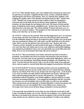 Jer 5:7-13 Why should I forgive you? Your children have forsaken me and sworn 
by gods that are not gods. I supplied all their needs, yet they committed adultery 
and thronged to the houses of prostitutes. They are well-fed, lusty stallions, each 
neighing for another man's wife. Should I not punish them for this? declares the 
Lord. Should I not avenge myself on such a nation as this? Go through her 
vineyards and ravage them, but do not destroy them completely. Strip off her 
branches, for these people do not belong to the Lord. The house of Israel and the 
house of Judah have been utterly unfaithful to me, declares the Lord. They have 
lied about the Lord; they said, He will do nothing! 
o harm will come to us; we 
will never see sword or famine. The prophets are but wind and the word is not in 
them; so let what they say be done to them. 
Jer 13:22-27 And if you ask yourself, 'Why has this happened to me?'--it is because 
of your many sins that your skirts have been torn off and your body mistreated. 
Can the Ethiopian change his skin or the leopard its spots? 
either can you do good 
who are accustomed to doing evil. I will scatter you like chaff driven by the desert 
wind. This is your lot, the portion I have decreed for you, declares the Lord, 
because you have forgotten me and trusted in false gods. I will pull up your skirts 
over your face that your shame may be seen--your adulteries and lustful neighings, 
your shameless prostitution! I have seen your detestable acts on the hills and in the 
fields. Woe to you, O Jerusalem! How long will you be unclean? 
Eze 16:15-17 But you trusted in your beauty and used your fame to become a 
prostitute. You lavished your favors on anyone who passed by and your beauty 
became his. You took some of your garments to make gaudy high places, where you 
carried on your prostitution. Such things should not happen, nor should they ever 
occur. You also took the fine jewelry I gave you, the jewelry made of my gold and 
silver, and you made for yourself male idols and engaged in prostitution with them. 
Eze 16:22,25-26,28-30 In all your detestable practices and your prostitution you 
did not remember the days of your youth, when you were naked and bare, kicking 
about in your blood. Woe! Woe to you, declares the Sovereign Lord... At the head of 
every street you built your lofty shrines and degraded your beauty, offering your 
body with increasing promiscuity to anyone who passed by. You engaged in 
prostitution with the Egyptians, your lustful neighbors, and provoked me to anger 
with your increasing promiscuity... You engaged in prostitution with the Assyrians 
too, because you were insatiable; and even after that, you still were not satisfied. 
Then you increased your promiscuity to include Babylonia, a land of merchants, but 
even with this you were not satisfied. How weak-willed you are, declares the 
Sovereign Lord, when you do all these things, acting like a brazen prostitute! 
5. It is generally agreed that the worst of the two sins of David was the plot to kill 
Uriah. An unknown author says it well: “David's sin of adultery was a capital crime. 
But there is no doubt in the narrative that his sin against Uriah was the far greater 
crime and the one for which he is most severely punished. Terrible as the adultery 
 