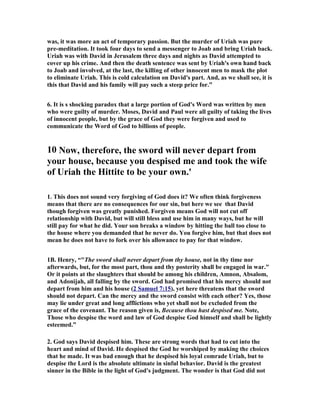 was, it was more an act of temporary passion. But the murder of Uriah was pure 
pre-meditation. It took four days to send a messenger to Joab and bring Uriah back. 
Uriah was with David in Jerusalem three days and nights as David attempted to 
cover up his crime. And then the death sentence was sent by Uriah's own hand back 
to Joab and involved, at the last, the killing of other innocent men to mask the plot 
to eliminate Uriah. This is cold calculation on David's part. And, as we shall see, it is 
this that David and his family will pay such a steep price for.” 
6. It is s shocking paradox that a large portion of God's Word was written by men 
who were guilty of murder. Moses, David and Paul were all guilty of taking the lives 
of innocent people, but by the grace of God they were forgiven and used to 
communicate the Word of God to billions of people. 
10 
ow, therefore, the sword will never depart from 
your house, because you despised me and took the wife 
of Uriah the Hittite to be your own.' 
1. This does not sound very forgiving of God does it? We often think forgiveness 
means that there are no consequences for our sin, but here we see that David 
though forgiven was greatly punished. Forgiven means God will not cut off 
relationship with David, but will still bless and use him in many ways, but he will 
still pay for what he did. Your son breaks a window by hitting the ball too close to 
the house where you demanded that he never do. You forgive him, but that does not 
mean he does not have to fork over his allowance to pay for that window. 
1B. Henry, “The sword shall never depart from thy house, not in thy time nor 
afterwards, but, for the most part, thou and thy posterity shall be engaged in war. 
Or it points at the slaughters that should be among his children, Amnon, Absalom, 
and Adonijah, all falling by the sword. God had promised that his mercy should not 
depart from him and his house ( 2 Samuel 7:15 ), yet here threatens that the sword 
should not depart. Can the mercy and the sword consist with each other? Yes, those 
may lie under great and long afflictions who yet shall not be excluded from the 
grace of the covenant. The reason given is, Because thou hast despised me. 
ote, 
Those who despise the word and law of God despise God himself and shall be lightly 
esteemed.” 
2. God says David despised him. These are strong words that had to cut into the 
heart and mind of David. He despised the God he worshiped by making the choices 
that he made. It was bad enough that he despised his loyal comrade Uriah, but to 
despise the Lord is the absolute ultimate in sinful behavior. David is the greatest 
sinner in the Bible in the light of God's judgment. The wonder is that God did not 
 