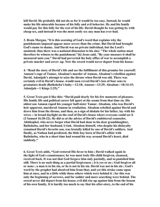 kill David. He probably did not do so for it would be too easy. Instead, he would 
make his life miserable because of his folly and evil behavior. He and his family 
would pay for this folly for the rest of his life. David thought he was getting by with 
cheap sex, and instead it was the most costly sex any man has ever had. 
3. Brain Morgan, “It is this scorning of God's word that explains why the 
punishments imposed appear more severe than the crime. But David had brought 
God's name to shame. And David was no private individual, but the Lord's 
anointed; thus there was a national dimension to his sins: The whole nation must 
therefore be witness to the punishment.[6] Jesus said, By your measure it shall be 
measured unto you. David had perverted the holy office of war to accomplish a 
private murder and cover- up. 
ow the sword would never depart from his house: 
4. “Read the story of David’s life and see the fulfillment of this promise for yourself: 
Amnon’s rape of Tamar, Absalom’s murder of Amnon, Absalom’s rebellion against 
David, Adonijah’s attempt to seize the throne when David was old. There was 
certainly evil in David’s house. would soon reveal David’s loss of four sons to 
premature death (Bathsheba’s baby―12:18; Amnon―13:29; Absalom―18:14-15; 
Adonijah―1 Kings 2:25).” 
5. Great Texts put it like this: “David paid dearly for his few moments of pleasure. 
His family life and political career fell apart at the seams from that time on. His 
oldest son Amnon raped his younger half-sister Tamar. Absalom, who was David's 
heir apparent, murdered Amnon in retaliation. Absalom rebelled against David and 
drove him from the throne, and then, as a sign of disdain for his father, lay with his 
wives -- in broad daylight on the roof of David's house where everyone could see it 
(2 Samuel 16:20-22). He did so at the advice of David's embittered counselor, 
Ahithophel, who never forgot what David had done to his dear granddaughter, 
Bathsheba, and her husband, Uriah. Absalom himself, who despite his disloyalty 
remained David's favorite son, was brutally killed by one of David's soldiers. And 
finally, as 
athan had predicted, the little boy born of David's affair with 
Bathsheba, who in a short time had wound his way around David's heart, died 
suddenly.” 
6. Great Texts adds, “God restored His favor to him ; David walked again in 
the light of God s countenance; he was most truly His child forgiven, cleansed, 
received back. It was not that God forgave him only partially, and so punished him 
still. There is no such thing as a partial forgiveness ; it is yes or no ; God forgives all 
or none ; a man is in his sin, or he is not in his sin. David was not in his sin ; God's 
word by the prophet had absolved him from that; and yet this stroke came upon 
him at once, and in a little while those others which were behind it ; for this was 
only the beginning of sorrows, and far sadder and more searching were behind. The 
sword never did depart from his house; evil did rise up against him from the bosom 
of his own family. It is hardly too much to say that his after-story, to the end of his 
 