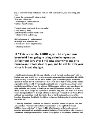 life, is a scroll written within and without with lamentations, and mourning, and 
woe. 
I made the cross myself, whose weight 
Was later laid on me. 
The thought is torture as I toil 
Up life s steep Calvary. 
To think mine own hands drove the nails! 
I sang a merry song, 
And chose the heaviest wood I had 
To build it firm and strong. 
If I had guessed if I had dreamed 
Its weight was meant for me, 
I should have made a lighter cross 
To bear up Calvary. 
11 This is what the LORD says: 'Out of your own 
household I am going to bring calamity upon you. 
Before your very eyes I will take your wives and give 
them to one who is close to you, and he will lie with your 
wives in broad daylight. 
1. God is going to make David reap what he sowed. He took another man's wife to 
his bed, and now he will have to watch another man take his wives to bed. He did his 
act of adultery in secret, but his wives will be raped in broad daylight before the 
eyes of all Israel. He will suffer in ways that Uriah never had to suffer, for he will be 
exposed to all the world. We are reading about it now several thousand years later, 
for God exposed David's sin for all time. Millions upon millions have gazed upon his 
folly, as books, movies and artists have portrayed his uncontrolled lust in action. 
David could never escape the exposure of his sinful folly, and God made sure that it 
would be exposed forever through all time by having it recorded in his Word. David 
suffered far more than Uriah did, for he died in battle not even knowing of the 
horrible things that David did. David had to live and feel the pain of his folly for the 
rest of his life. 
2222.... ““““During Absalom’s rebellion, his followers pitched a tent on the palace roof, and 
Absalom had relations with his father’s concubines in the sight of all Israel, 
fulfilling this prediction.” (2 Sam. 16:22). After his return, the handsome and 
cunning Absalom leads a rebellion against his father. 
ow it's David who gets out of 
Jerusalem, leaving ten concubines behind in the palace to keep house. Absalom asks 
 