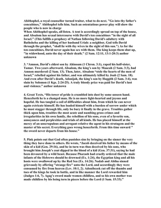 Ahithophel, a royal counsellor turned traitor, what to do next. Go into thy father's 
concubines, Ahithophel tells him. Such an ostentatious power play will show the 
people who is now in charge 
When Ahithophel speaks, all listen. A tent is accordingly spread on top of the house, 
and Absalom has sexual intercourse with David's ten concubines in the sight of all 
Israel. (This fulfills a prophecy of 
athan following David's adultery with 
Bathsheba and the killing of her husband Uriah: a neighbor, God tells David 
through the prophet, shall lie with thy wives in the sight of this sun.) As for the 
ten concubines, David never again has sex with them. The king keeps them shut up, 
in widowhood, unto the day of their death. (2 Sam. 12:11, 13:1-20:3) author 
unknown 
3. “Amnon, David’s eldest son by Ahinoam (1 Chron. 3:1), raped his half-sister, 
Tamar. Two years afterward, Absalom, the king’s son by Maacah (2 Sam. 3:3), had 
Amnon murdered (2 Sam. 13). Then, later, Absalom “stole the hearts of the men of 
Israel,” rebelled against his father, and was ultimately killed by Joab (2 Sam. 18). 
And even after David’s death, Adonijah, the king’s son by Haggith (2 Sam. 3:4), was 
slain by Solomon (1 Kgs. 2:24-25). A truly bloody price was paid for David’s lust 
and violence.” author unknown 
4. Great Texts, “His tower of pride is crumbled into dust by some unseen hand. 
Henceforth he is a changed man. He is no more light-hearted and joyous and 
hopeful. He has tangled a coil of difficulties about him, from which he can never 
again extricate himself. He has loaded himself with a burden of sorrow under which 
he must stagger through life, only bo bury it finally in the grave. Troubles gather 
thick upon him, troubles the most acute and numbing gross crimes and 
irregularities in his own family, the rebellion of his sons, even of a favorite son, 
annoyances and perplexities and trials of all kinds. He has placed himself at the 
mercy of an unscrupulous and arrogant relative the agent in his stratagem and the 
master of his secret. Everything goes wrong henceforth. From this time onward  
the sword never departs from his house. 
5. Pink points out that God often punishes sins by bringing on the sinner the very 
thing they have done to others. He wrote, “Jacob deceived his father by means of the 
skin of a kid (Gen. 29:16), and he in turn was thus deceived by his sons, who 
brought him Joseph’s coat dipped in the blood of a kid (Gen. 37:31), saying he had 
been devoured by a wild beast. Because Pharaoh had cruelly ordered that the male 
infants of the Hebrews should be drowned (Ex. 1:24), the Egyptian king and all his 
hosts were swallowed up by the Red Sea (Ex. 14:26). 
adab and Abihu sinned 
grievously by offering strange fire unto the Lord, and accordingly they were 
consumed by fire from heaven (Lev. 10:1, 2). Adonibezek cut off the thumbs and 
toes of the kings he took in battle, and in like manner the Lord rewarded him 
(Judges 1:6, 7). Agag’s sword made women childless, and so his own mother was 
made childless by his being torn in pieces before the Lord (1 Sam. 15:33).” 
 