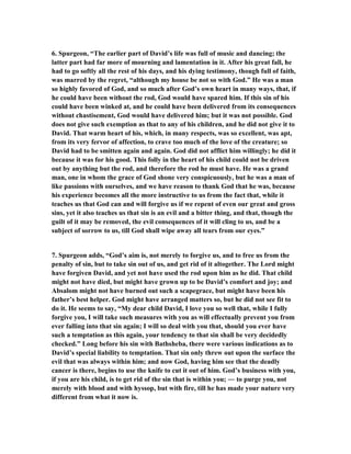 6. Spurgeon, “The earlier part of David’s life was full of music and dancing; the 
latter part had far more of mourning and lamentation in it. After his great fall, he 
had to go softly all the rest of his days, and his dying testimony, though full of faith, 
was marred by the regret, “although my house be not so with God.” He was a man 
so highly favored of God, and so much after God’s own heart in many ways, that, if 
he could have been without the rod, God would have spared him. If this sin of his 
could have been winked at, and he could have been delivered from its consequences 
without chastisement, God would have delivered him; but it was not possible. God 
does not give such exemption as that to any of his children, and he did not give it to 
David. That warm heart of his, which, in many respects, was so excellent, was apt, 
from its very fervor of affection, to crave too much of the love of the creature; so 
David had to be smitten again and again. God did not afflict him willingly; he did it 
because it was for his good. This folly in the heart of his child could not be driven 
out by anything but the rod, and therefore the rod he must have. He was a grand 
man, one in whom the grace of God shone very conspicuously, but he was a man of 
like passions with ourselves, and we have reason to thank God that he was, because 
his experience becomes all the more instructive to us from the fact that, while it 
teaches us that God can and will forgive us if we repent of even our great and gross 
sins, yet it also teaches us that sin is an evil and a bitter thing, and that, though the 
guilt of it may be removed, the evil consequences of it will cling to us, and be a 
subject of sorrow to us, till God shall wipe away all tears from our eyes.” 
7. Spurgeon adds, “God’s aim is, not merely to forgive us, and to free us from the 
penalty of sin, but to take sin out of us, and get rid of it altogether. The Lord might 
have forgiven David, and yet not have used the rod upon him as he did. That child 
might not have died, but might have grown up to be David’s comfort and joy; and 
Absalom might not have burned out such a scapegrace, but might have been his 
father’s best helper. God might have arranged matters so, but he did not see fit to 
do it. He seems to say, “My dear child David, I love you so well that, while I fully 
forgive you, I will take such measures with you as will effectually prevent you from 
ever falling into that sin again; I will so deal with you that, should you ever have 
such a temptation as this again, your tendency to that sin shall be very decidedly 
checked.” Long before his sin with Bathsheba, there were various indications as to 
David’s special liability to temptation. That sin only threw out upon the surface the 
evil that was always within him; and now God, having him see that the deadly 
cancer is there, begins to use the knife to cut it out of him. God’s business with you, 
if you are his child, is to get rid of the sin that is within you; ― to purge you, not 
merely with blood and with hyssop, but with fire, till he has made your nature very 
different from what it now is. 
 