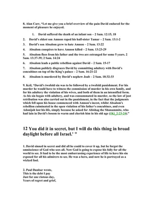 8. Alan Carr, “Let me give you a brief overview of the pain David endured for the 
moment of pleasure he enjoyed. 
1. David suffered the death of an infant son – 2 Sam. 12:15, 18 
2. David’s eldest son Amnon raped his half-sister Tamar – 2 Sam. 13:1-2 
3. David’s son Absalom grew to hate Amnon – 2 Sam. 13:22 
4. Absalom conspires to have Amnon killed – 2 Sam. 13:23-29 
5. Absalom flees from his father and the two are estranged for some 5 years. 2 
Sam. 13:37-39; 2 Sam. 14:24 
6. Absalom leads a public rebellion against David – 2 Sam. 15-17 
7. Absalom publicly disgraces David by committing adultery with David’s 
concubines on top of the King’s palace – 2 Sam. 16:21-22 
8. Absalom is murdered by David’s nephew Joab – 2 Sam. 18:32-33 
9. Keil, “David's twofold sin was to be followed by a twofold punishment. For his 
murder he would have to witness the commission of murder in his own family, and 
for his adultery the violation of his wives, and both of them in an intensified form. 
As his sin began with adultery, and was consummated in murder, so the law of just 
retribution was also carried out in the punishment, in the fact that the judgments 
which fell upon his house commenced with Amnon's incest, whilst Absalom's 
rebellion culminated in the open violation of his father's concubines, and even 
Adonijah lost his life, simply because he asked for Abishag the Shunammite, who 
had lain in David's bosom to warm and cherish him in his old age (1Ki_2:23-24).” 
12 You did it in secret, but I will do this thing in broad 
daylight before all Israel.'  
1. David sinned in secret and did all he could to cover it up, but he forgot the 
omniscience of God who sees all. 
ow God is going to expose his folly for all the 
world to see. It had to be the most embarrassing experience of life to have his sin 
exposed for all his admirers to see. He was a hero, and now he is portrayed as a 
wicked fool. 
2. Paul Dunbar wrote, 
This is the debt I pay 
Just for one riotous day, 
Years of regret and grief, 
 