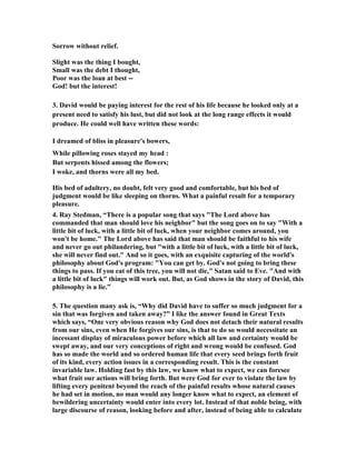 Sorrow without relief. 
Slight was the thing I bought, 
Small was the debt I thought, 
Poor was the loan at best -- 
God! but the interest! 
3. David would be paying interest for the rest of his life because he looked only at a 
present need to satisfy his lust, but did not look at the long range effects it would 
produce. He could well have written these words: 
I dreamed of bliss in pleasure's bowers, 
While pillowing roses stayed my head : 
But serpents hissed among the flowers; 
I woke, and thorns were all my bed. 
His bed of adultery, no doubt, felt very good and comfortable, but his bed of 
judgment would be like sleeping on thorns. What a painful result for a temporary 
pleasure. 
4. Ray Stedman, “There is a popular song that says The Lord above has 
commanded that man should love his neighbor but the song goes on to say With a 
little bit of luck, with a little bit of luck, when your neighbor comes around, you 
won't be home. The Lord above has said that man should be faithful to his wife 
and never go out philandering, but with a little bit of luck, with a little bit of luck, 
she will never find out. And so it goes, with an exquisite capturing of the world's 
philosophy about God's program: You can get by. God's not going to bring these 
things to pass. If you eat of this tree, you will not die, Satan said to Eve. And with 
a little bit of luck things will work out. But, as God shows in the story of David, this 
philosophy is a lie.” 
5. The question many ask is, “Why did David have to suffer so much judgment for a 
sin that was forgiven and taken away?” I like the answer found in Great Texts 
which says, “One very obvious reason why God does not detach their natural results 
from our sins, even when He forgives our sins, is that to do so would necessitate an 
incessant display of miraculous power before which all law and certainty would be 
swept away, and our very conceptions of right and wrong would be confused. God 
has so made the world and so ordered human life that every seed brings forth fruit 
of its kind, every action issues in a corresponding result. This is the constant 
invariable law. Holding fast by this law, we know what to expect, we can foresee 
what fruit our actions will bring forth. But were God for ever to violate the law by 
lifting every penitent beyond the reach of the painful results whose natural causes 
he had set in motion, no man would any longer know what to expect, an element of 
bewildering uncertainty would enter into every lot. Instead of that noble being, with 
large discourse of reason, looking before and after, instead of being able to calculate 
 