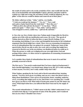 the results of action and to rely on the certainties of law, man would sink into the 
slave of an incalculable and unintelligible Caprice, pleasure and pain would be 
exalted over right and wrong, the sacredness of duty would be impaired, the very 
pillar* of the universe would be shaken and removed out of their place.” 
My father called me to him.  John, said he, very kindly, 
 I wish you would get the hammer.  Yes, sir.  
ow a nail 
and a piece of pine board from the wood shed.  Here they are. 
 Will you drive the nail into the board ?  It was done.  Please 
pull it out again.  That s easy.  
ow, John, and my father s 
voice dropped to a lower, sadder key,  pull out the nail hole. 
6. I love the way Steve Zeisler shows how 
athan made it impossible for David to 
squirm out of this with any justification and excuse. He wrote, “The speech of 

athan showed no effort to soften the blow or spare David's feelings. It was 
devastating, hard-hitting. It was a clear and thoughtful destruction of all victimhood 
arguments that David might have raised. There were no extenuating circumstances, 
no set of rationalizations that was going to be accepted. 
athan gave most of this 
speech before David was able to utter one word, and everything that might have 
occurred to David to say in his own defense was disallowed before he could say it. 
When the person we really are is displayed in our own sight before God and 
perhaps before others, we often retreat to explanations of extenuating circumstances 
and rationalizations. 
Let's consider three kinds of rationalizations that occur to most of us and that 
probably occurred to David. 
The first one is, You need to understand that I'm from a deprived background. I 
had a hurtful upbringing. I was denied many things in my life. If I've done anything 
to hurt anyone, I'm sorry, but I really couldn't help what I did. 
What 
athan, speaking for the Lord, said to David contradicted that, insisting 
instead, You have been given everything, and you are a man who doesn't know a 
thing about thankfulness. I have given you protection, honor, standing, authority, 
wives, everything that might occur to you, and if there were anything else, I would 
have given you that as well. What claim of needs gone unmet in your life makes any 
sense? What deprivation have you suffered that hasn't been met by the supply of 
God? 
The second rationalization is, I didn't mean to do this. I didn't understand. It was 
an inadvertent slip-up. I was ignorant of some of the fine points, and I wandered 
into an area where I shouldn't have been. 
 