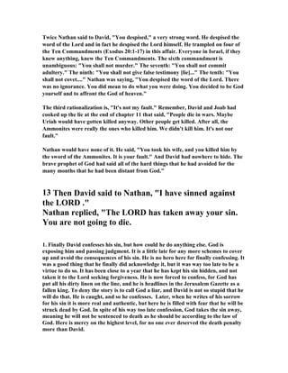 Twice 
athan said to David, You despised, a very strong word. He despised the 
word of the Lord and in fact he despised the Lord himself. He trampled on four of 
the Ten Commandments (Exodus 20:1-17) in this affair. Everyone in Israel, if they 
knew anything, knew the Ten Commandments. The sixth commandment is 
unambiguous: You shall not murder. The seventh: You shall not commit 
adultery. The ninth: You shall not give false testimony [lie]... The tenth: You 
shall not covet.... 
athan was saying, You despised the word of the Lord. There 
was no ignorance. You did mean to do what you were doing. You decided to be God 
yourself and to affront the God of heaven. 
The third rationalization is, It's not my fault. Remember, David and Joab had 
cooked up the lie at the end of chapter 11 that said, People die in wars. Maybe 
Uriah would have gotten killed anyway. Other people get killed. After all, the 
Ammonites were really the ones who killed him. We didn't kill him. It's not our 
fault. 

athan would have none of it. He said, You took his wife, and you killed him by 
the sword of the Ammonites. It is your fault. And David had nowhere to hide. The 
brave prophet of God had said all of the hard things that he had avoided for the 
many months that he had been distant from God.” 
13 Then David said to 
athan, I have sinned against 
the LORD . 

athan replied, The LORD has taken away your sin. 
You are not going to die. 
1. Finally David confesses his sin, but how could he do anything else. God is 
exposing him and passing judgment. It is a little late for any more schemes to cover 
up and avoid the consequences of his sin. He is no hero here for finally confessing. It 
was a good thing that he finally did acknowledge it, but it was way too late to be a 
virtue to do so. It has been close to a year that he has kept his sin hidden, and not 
taken it to the Lord seeking forgiveness. He is now forced to confess, for God has 
put all his dirty linen on the line, and he is headlines in the Jerusalem Gazette as a 
fallen king. To deny the story is to call God a liar, and David is not so stupid that he 
will do that. He is caught, and so he confesses. Later, when he writes of his sorrow 
for his sin it is more real and authentic, but here he is filled with fear that he will be 
struck dead by God. In spite of his way too late confession, God takes the sin away, 
meaning he will not be sentenced to death as he should be according to the law of 
God. Here is mercy on the highest level, for no one ever deserved the death penalty 
more than David. 
 