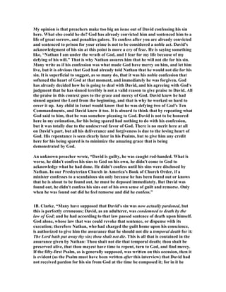 My opinion is that preachers make too big an issue out of David confessing his sin 
here. What else could he do? God has already convicted him and sentenced him to a 
life of great sorrow, and penalties galore. To confess after you are already convicted 
and sentenced to prison for your crime is not to be considered a noble act. David's 
acknowledgment of his sin at this point is more a cry of fear. He is saying something 
like, “
athan I am under the wrath of God, and I fear for my life because of my 
defying of his will.” That is why 
athan assures him that he will not die for his sin. 
Many write as if his confession was what made God have mercy on him, and let him 
live, but it is obvious that God had already told 
athan that he would not die for his 
sin. It is superficial to suggest, as so many do, that it was his noble confession that 
softened the heart of God at that moment, and immediately he was forgiven. God 
has already decided how he is going to deal with David, and his agreeing with God's 
judgment that he has sinned terribly is not a valid reason to give praise to David. All 
the praise in this context goes to the grace and mercy of God. David knew he had 
sinned against the Lord from the beginning, and that is why he worked so hard to 
cover it up. Any child in Israel would know that he was defying two of God's Ten 
Commandments, and David knew it too. It is absurd to think that by repeating what 
God said to him, that he was somehow pleasing to God. David is not to be honored 
here in my estimation, for his being spared had nothing to do with his confession, 
but it was totally due to the undeserved favor of God. There is no merit here at all 
on David's part, but all his deliverance and forgiveness is due to the loving heart of 
God. His repentance is seen clearly later in his Psalms, but to give him any credit 
here for his being spared is to minimize the amazing grace that is being 
demonstrated by God. 
An unknown preacher wrote, “David is guilty, he was caught red-handed. What is 
worse, he didn't confess his sins to God on his own, he didn't come to God to 
acknowledge what he had done. He didn't confess until his sins were disclosed by 

athan. In our Presbyterian Church in America's Book of Church Order, if a 
minister confesses to a scandalous sin only because he has been found out or knows 
that he is about to be found out, he must be deposed immediately. But David was 
found out, he didn't confess his sins out of his own sense of guilt and remorse. Only 
when he was found out did he feel remorse and did he confess.” 
1B. Clarke, “Many have supposed that David's sin was now actually pardoned, but 
this is perfectly erroneous; David, as an adulterer, was condemned to death by the 
law of God; and he had according to that law passed sentence of death upon himself. 
God alone, whose law that was could revoke that sentence, or dispense with its 
execution; therefore 
athan, who had charged the guilt home upon his conscience, 
is authorized to give him the assurance that he should not die a temporal death for it: 
The Lord hath put away thy sin; thou shalt not die. This is all that is contained in the 
assurance given by 
athan: Thou shalt not die that temporal death; thou shalt be 
preserved alive, that thou mayest have time to repent, turn to God, and find mercy. 
If the fifty-first Psalm, as is generally supposed, was written on this occasion, then it 
is evident (as the Psalm must have been written after this interview) that David had 
not received pardon for his sin from God at the time he composed it; for in it he 
 
